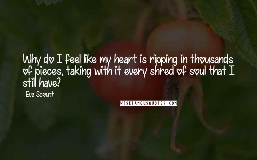 Eva Scoutt Quotes: Why do I feel like my heart is ripping in thousands of pieces, taking with it every shred of soul that I still have?