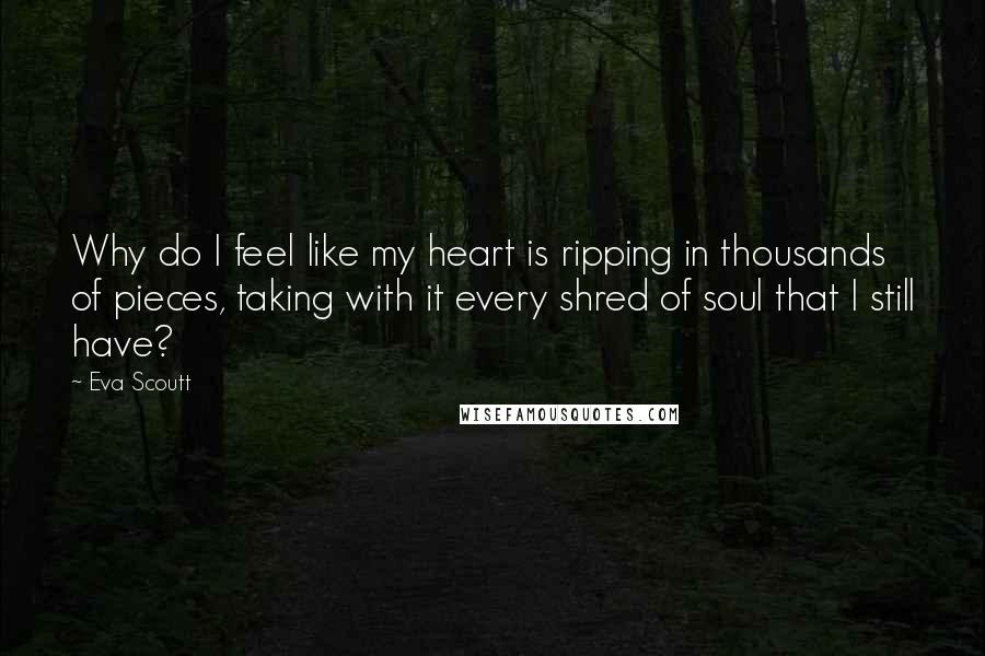 Eva Scoutt Quotes: Why do I feel like my heart is ripping in thousands of pieces, taking with it every shred of soul that I still have?