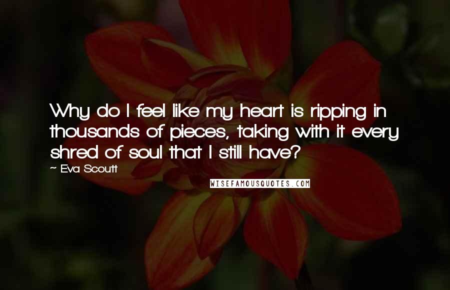 Eva Scoutt Quotes: Why do I feel like my heart is ripping in thousands of pieces, taking with it every shred of soul that I still have?