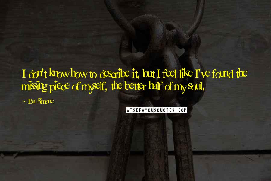 Eva Simone Quotes: I don't know how to describe it, but I feel like I've found the missing piece of myself, the better half of my soul.