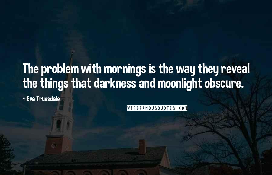 Eva Truesdale Quotes: The problem with mornings is the way they reveal the things that darkness and moonlight obscure.