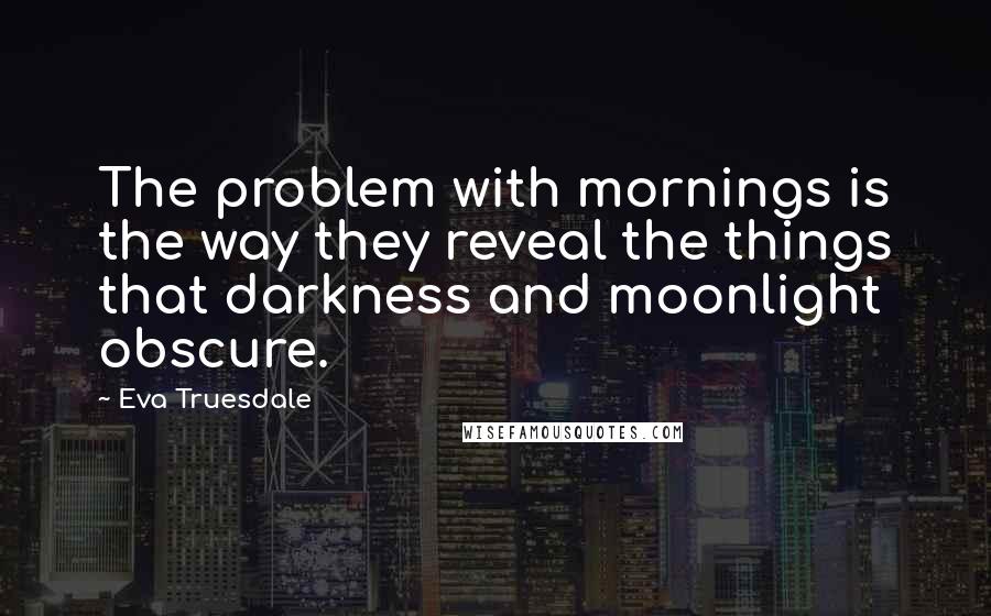 Eva Truesdale Quotes: The problem with mornings is the way they reveal the things that darkness and moonlight obscure.