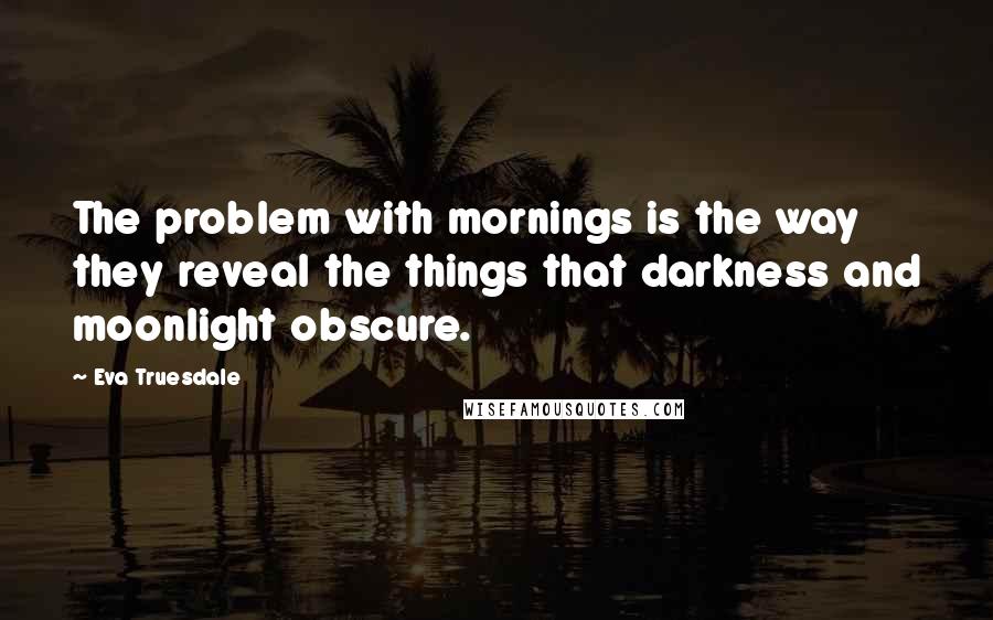 Eva Truesdale Quotes: The problem with mornings is the way they reveal the things that darkness and moonlight obscure.