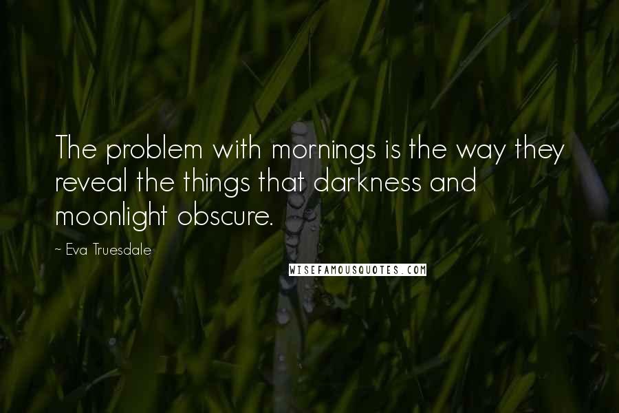 Eva Truesdale Quotes: The problem with mornings is the way they reveal the things that darkness and moonlight obscure.