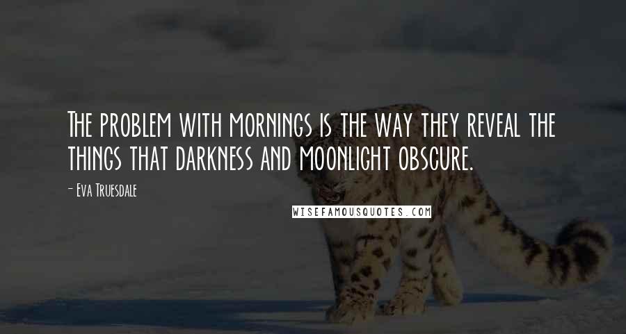 Eva Truesdale Quotes: The problem with mornings is the way they reveal the things that darkness and moonlight obscure.