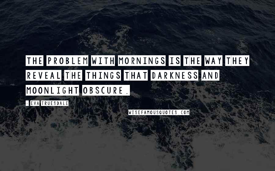 Eva Truesdale Quotes: The problem with mornings is the way they reveal the things that darkness and moonlight obscure.