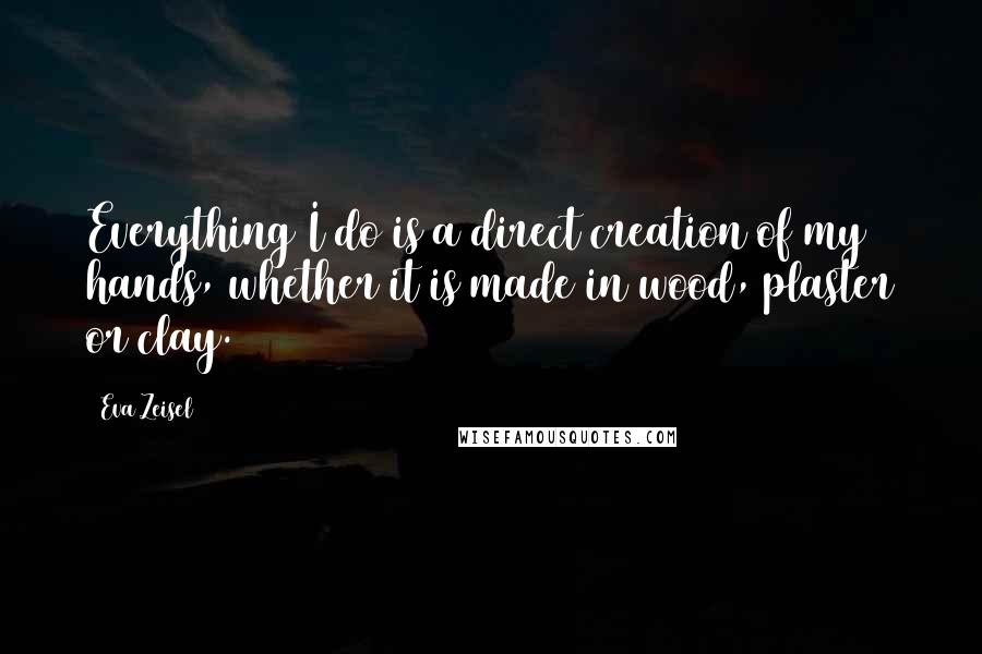 Eva Zeisel Quotes: Everything I do is a direct creation of my hands, whether it is made in wood, plaster or clay.