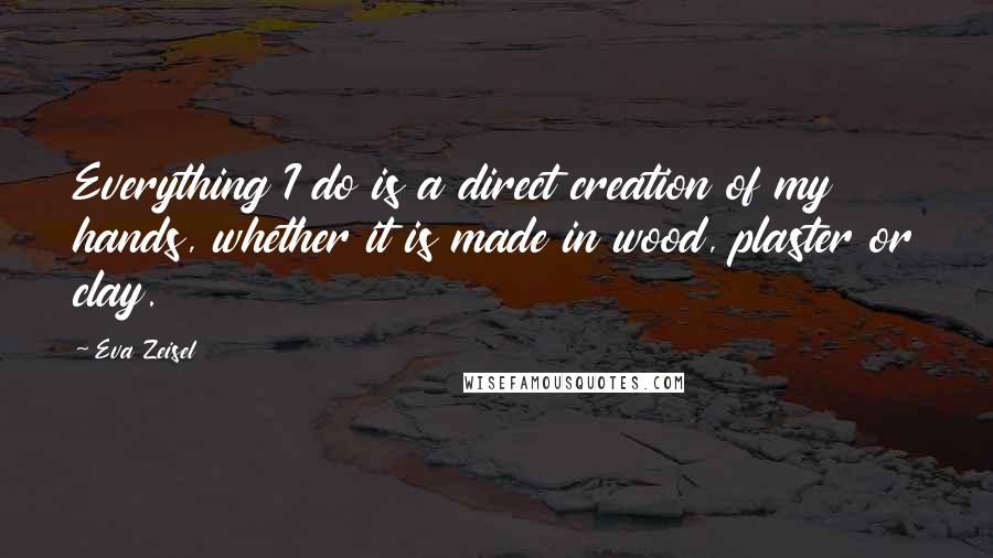 Eva Zeisel Quotes: Everything I do is a direct creation of my hands, whether it is made in wood, plaster or clay.