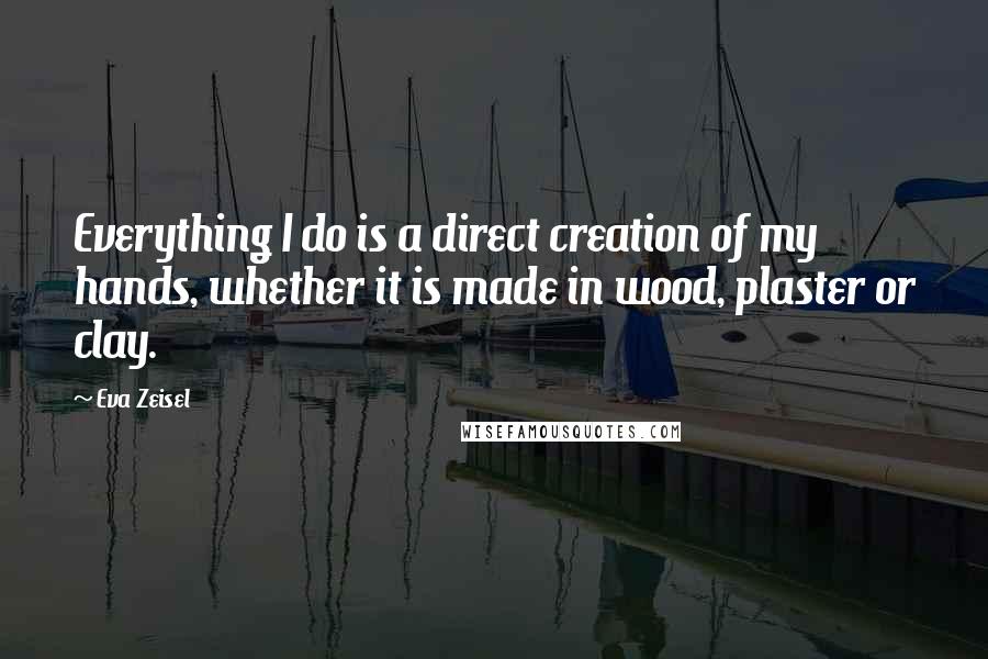 Eva Zeisel Quotes: Everything I do is a direct creation of my hands, whether it is made in wood, plaster or clay.