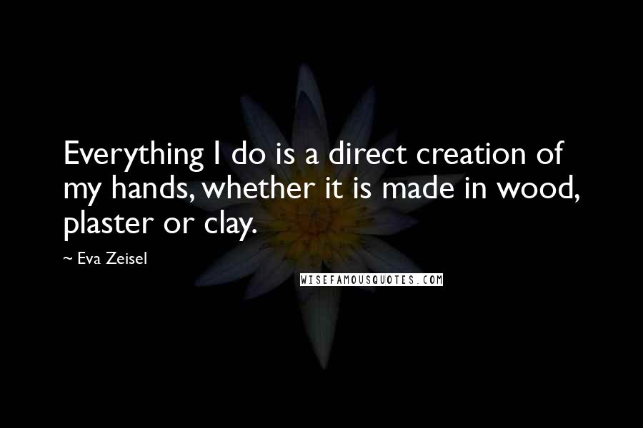 Eva Zeisel Quotes: Everything I do is a direct creation of my hands, whether it is made in wood, plaster or clay.