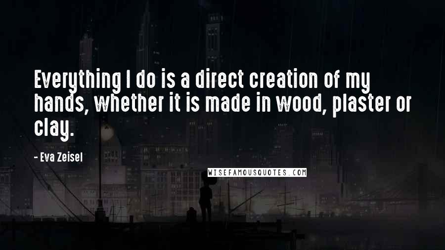 Eva Zeisel Quotes: Everything I do is a direct creation of my hands, whether it is made in wood, plaster or clay.