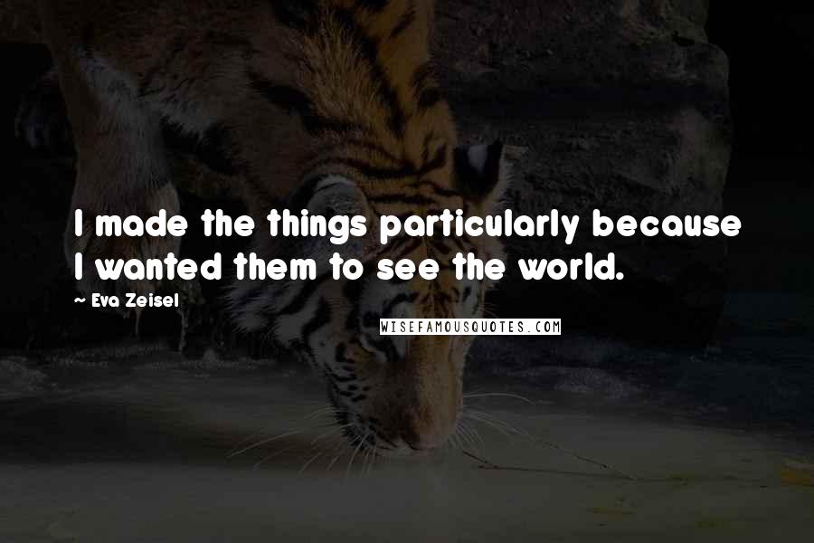 Eva Zeisel Quotes: I made the things particularly because I wanted them to see the world.
