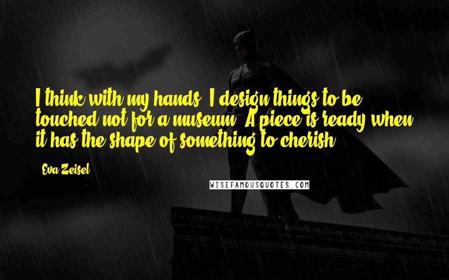 Eva Zeisel Quotes: I think with my hands. I design things to be touched-not for a museum. A piece is ready when it has the shape of something to cherish.