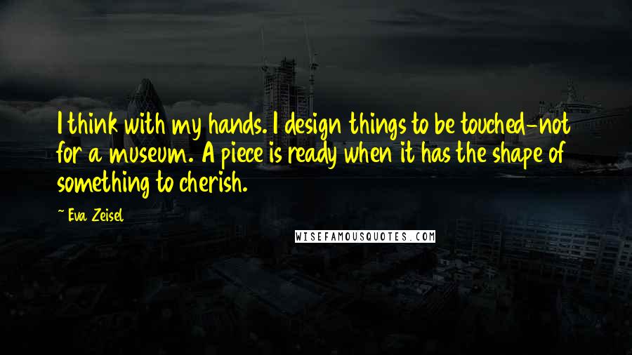 Eva Zeisel Quotes: I think with my hands. I design things to be touched-not for a museum. A piece is ready when it has the shape of something to cherish.