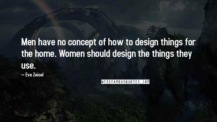 Eva Zeisel Quotes: Men have no concept of how to design things for the home. Women should design the things they use.