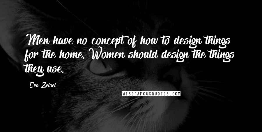 Eva Zeisel Quotes: Men have no concept of how to design things for the home. Women should design the things they use.