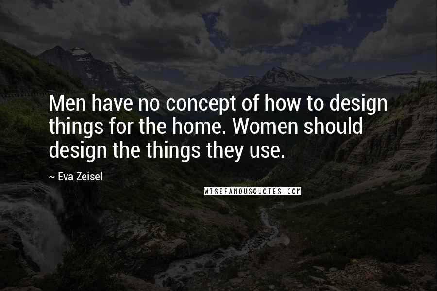 Eva Zeisel Quotes: Men have no concept of how to design things for the home. Women should design the things they use.