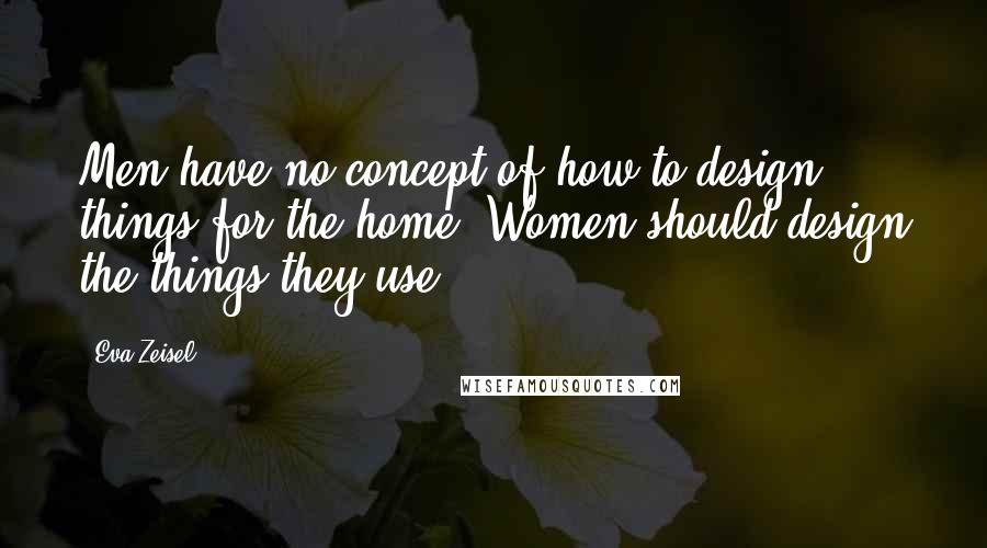 Eva Zeisel Quotes: Men have no concept of how to design things for the home. Women should design the things they use.