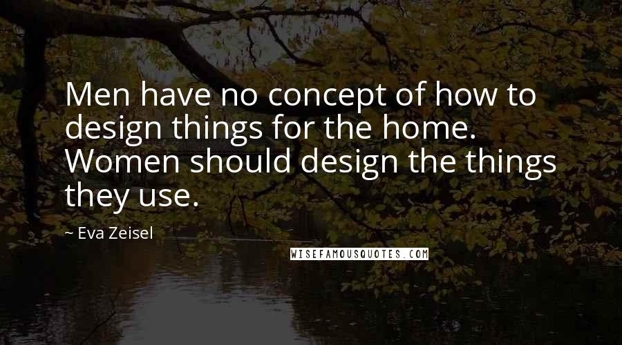Eva Zeisel Quotes: Men have no concept of how to design things for the home. Women should design the things they use.