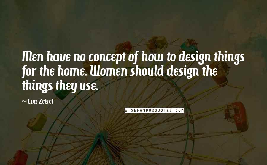 Eva Zeisel Quotes: Men have no concept of how to design things for the home. Women should design the things they use.