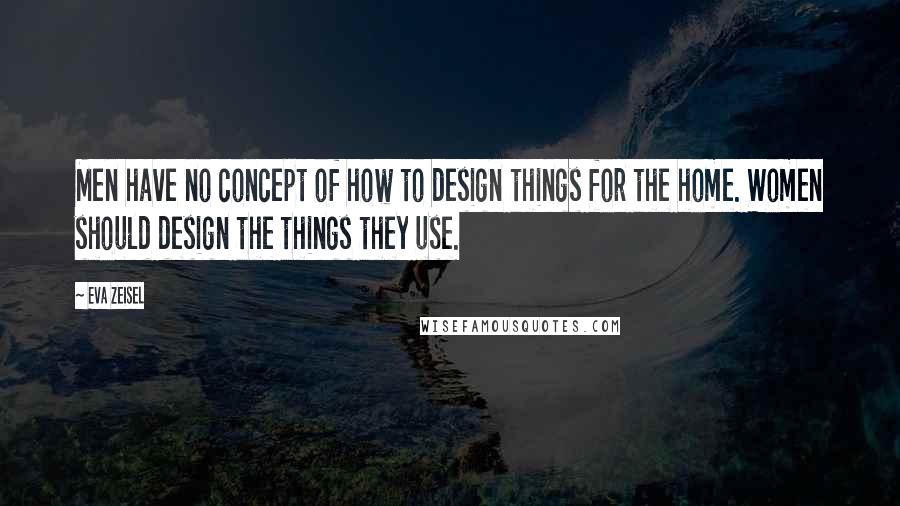 Eva Zeisel Quotes: Men have no concept of how to design things for the home. Women should design the things they use.