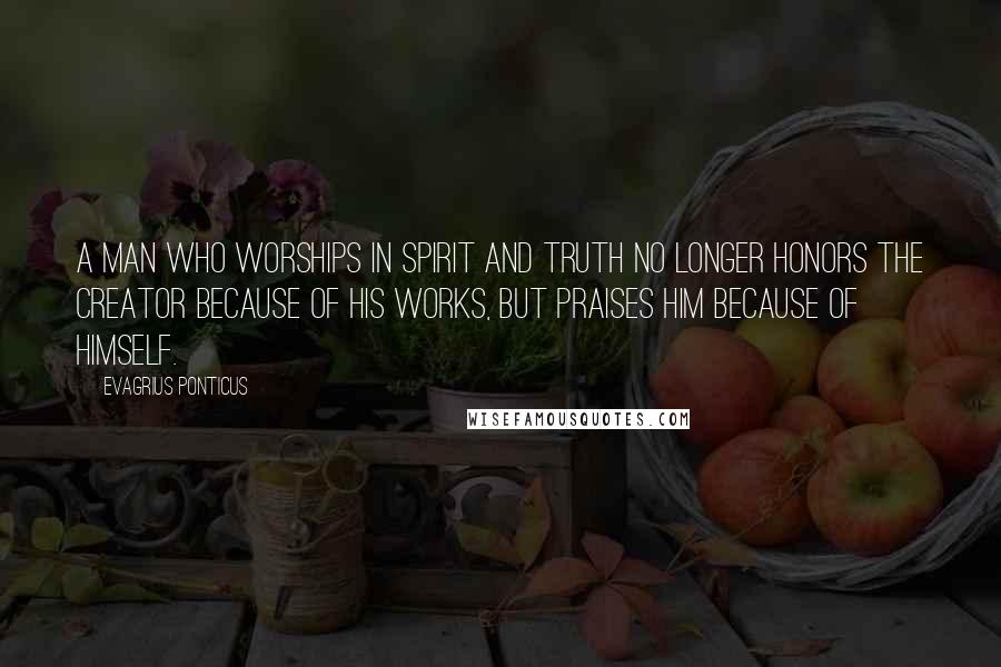Evagrius Ponticus Quotes: A man who worships in Spirit and Truth no longer honors the Creator because of His works, but praises Him because of Himself.