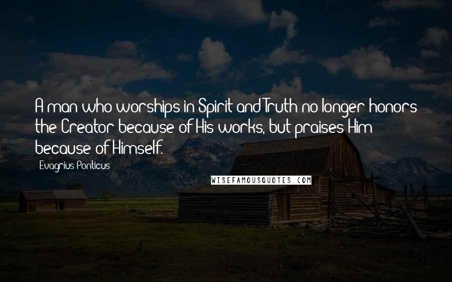 Evagrius Ponticus Quotes: A man who worships in Spirit and Truth no longer honors the Creator because of His works, but praises Him because of Himself.