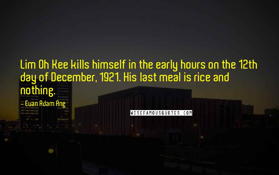 Evan Adam Ang Quotes: Lim Oh Kee kills himself in the early hours on the 12th day of December, 1921. His last meal is rice and nothing.