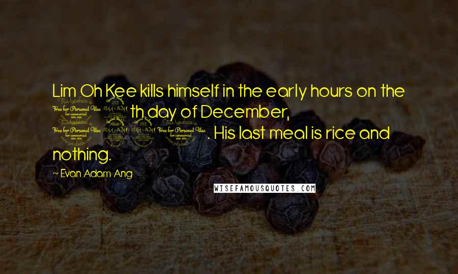 Evan Adam Ang Quotes: Lim Oh Kee kills himself in the early hours on the 12th day of December, 1921. His last meal is rice and nothing.