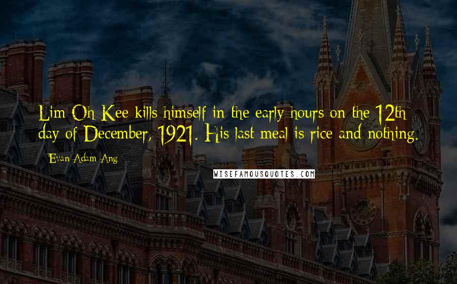 Evan Adam Ang Quotes: Lim Oh Kee kills himself in the early hours on the 12th day of December, 1921. His last meal is rice and nothing.