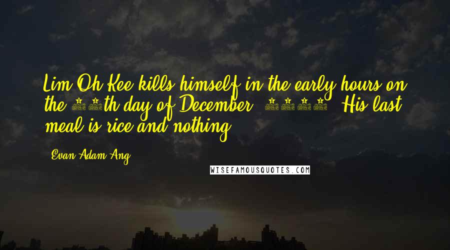 Evan Adam Ang Quotes: Lim Oh Kee kills himself in the early hours on the 12th day of December, 1921. His last meal is rice and nothing.