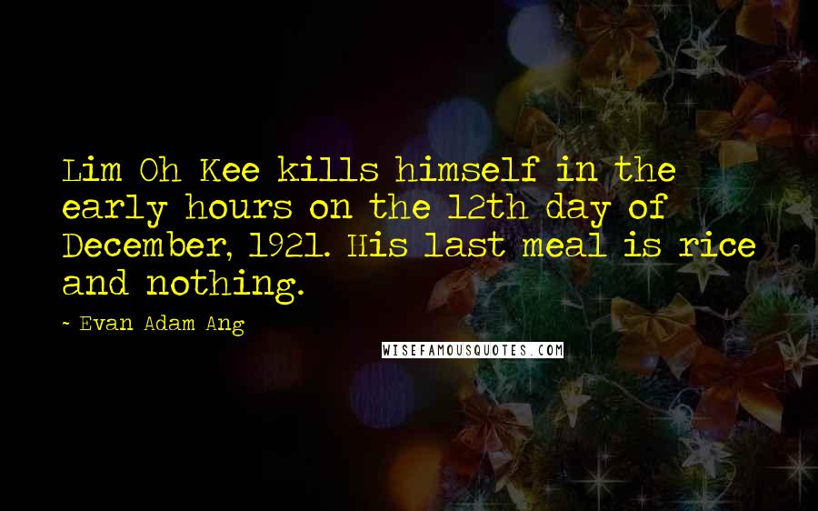 Evan Adam Ang Quotes: Lim Oh Kee kills himself in the early hours on the 12th day of December, 1921. His last meal is rice and nothing.