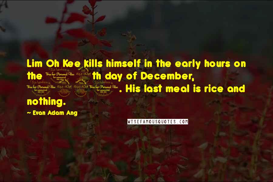 Evan Adam Ang Quotes: Lim Oh Kee kills himself in the early hours on the 12th day of December, 1921. His last meal is rice and nothing.