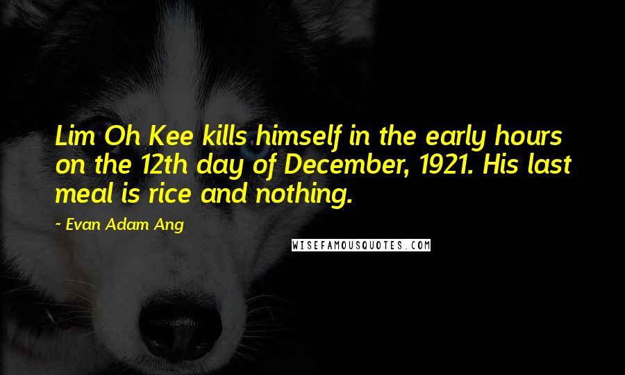 Evan Adam Ang Quotes: Lim Oh Kee kills himself in the early hours on the 12th day of December, 1921. His last meal is rice and nothing.