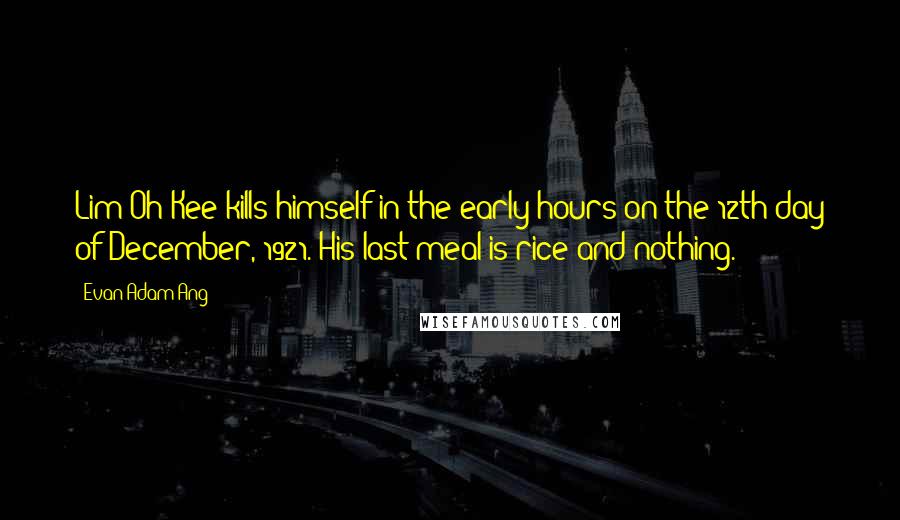 Evan Adam Ang Quotes: Lim Oh Kee kills himself in the early hours on the 12th day of December, 1921. His last meal is rice and nothing.