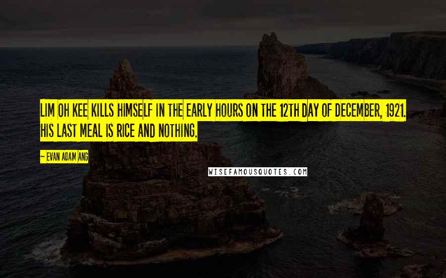 Evan Adam Ang Quotes: Lim Oh Kee kills himself in the early hours on the 12th day of December, 1921. His last meal is rice and nothing.