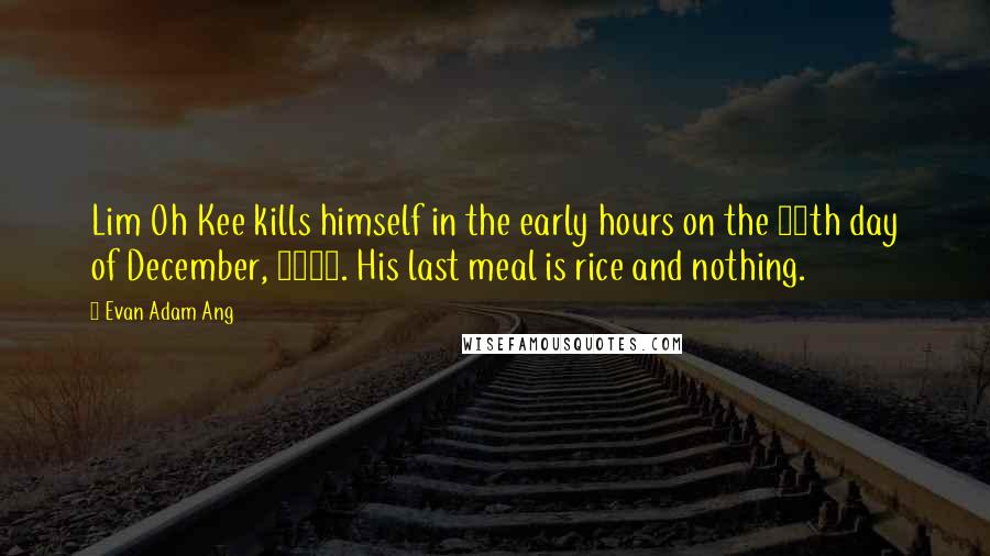 Evan Adam Ang Quotes: Lim Oh Kee kills himself in the early hours on the 12th day of December, 1921. His last meal is rice and nothing.