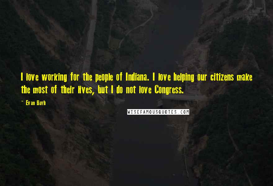 Evan Bayh Quotes: I love working for the people of Indiana. I love helping our citizens make the most of their lives, but I do not love Congress.