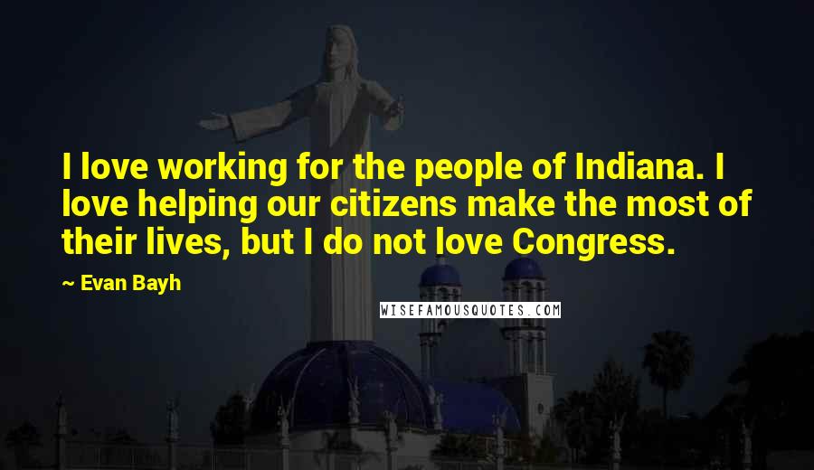Evan Bayh Quotes: I love working for the people of Indiana. I love helping our citizens make the most of their lives, but I do not love Congress.