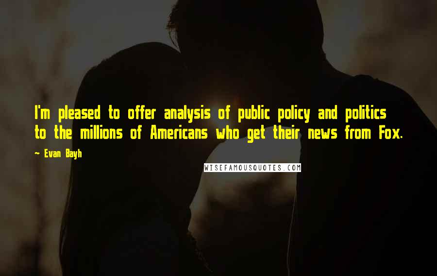 Evan Bayh Quotes: I'm pleased to offer analysis of public policy and politics to the millions of Americans who get their news from Fox.