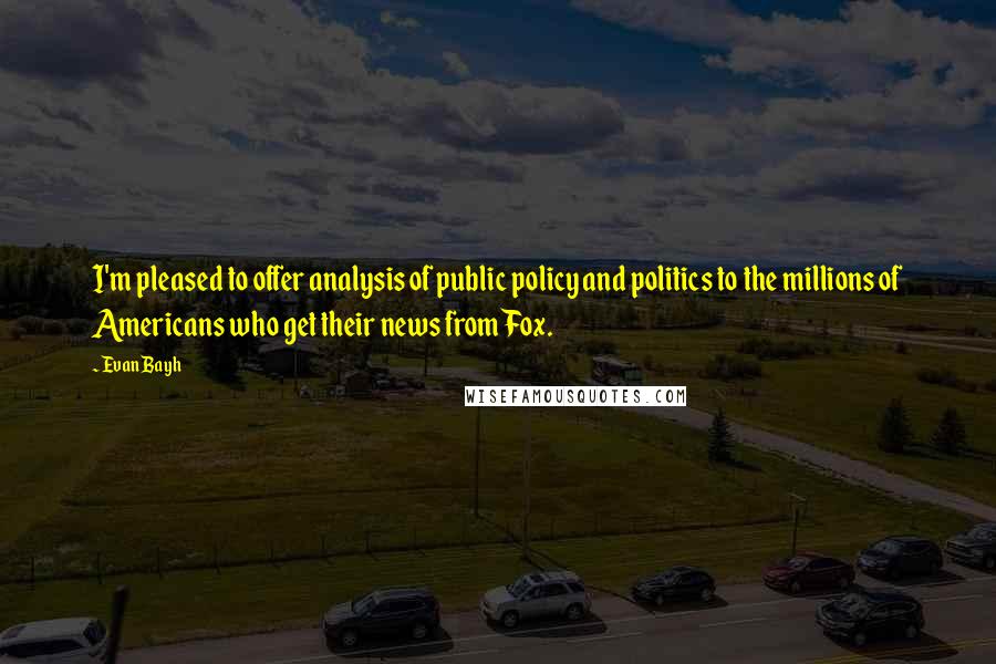 Evan Bayh Quotes: I'm pleased to offer analysis of public policy and politics to the millions of Americans who get their news from Fox.