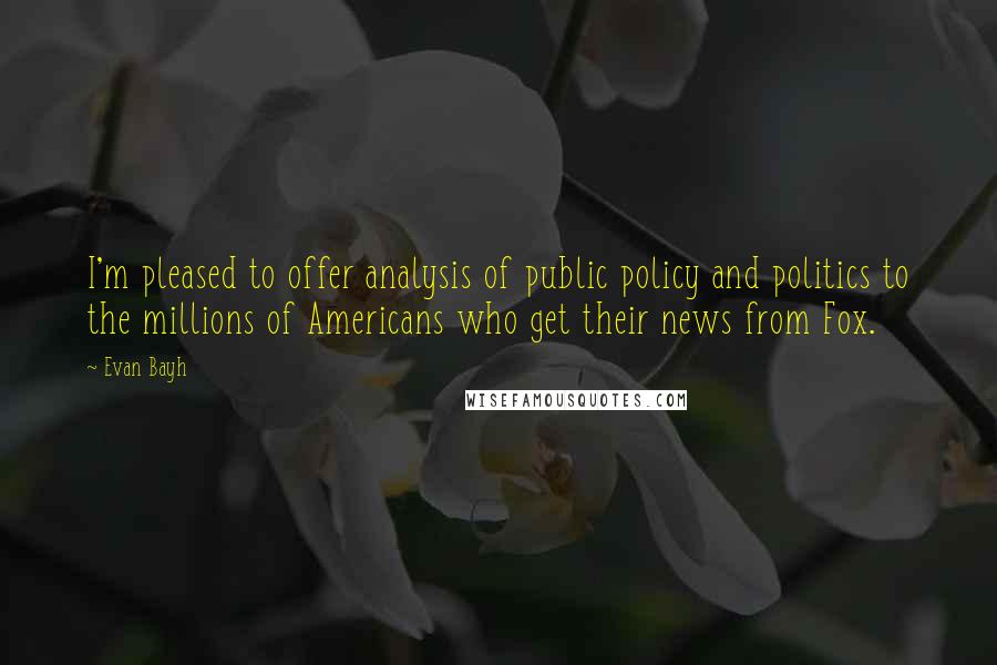 Evan Bayh Quotes: I'm pleased to offer analysis of public policy and politics to the millions of Americans who get their news from Fox.