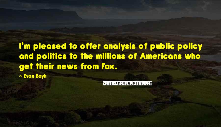 Evan Bayh Quotes: I'm pleased to offer analysis of public policy and politics to the millions of Americans who get their news from Fox.