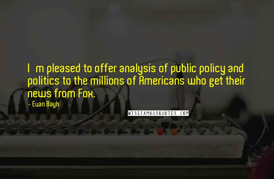 Evan Bayh Quotes: I'm pleased to offer analysis of public policy and politics to the millions of Americans who get their news from Fox.