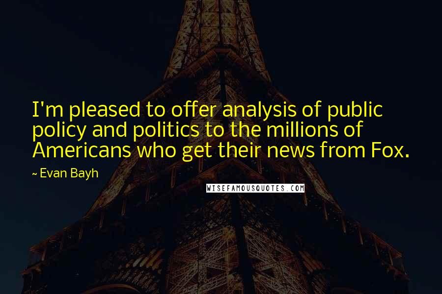 Evan Bayh Quotes: I'm pleased to offer analysis of public policy and politics to the millions of Americans who get their news from Fox.