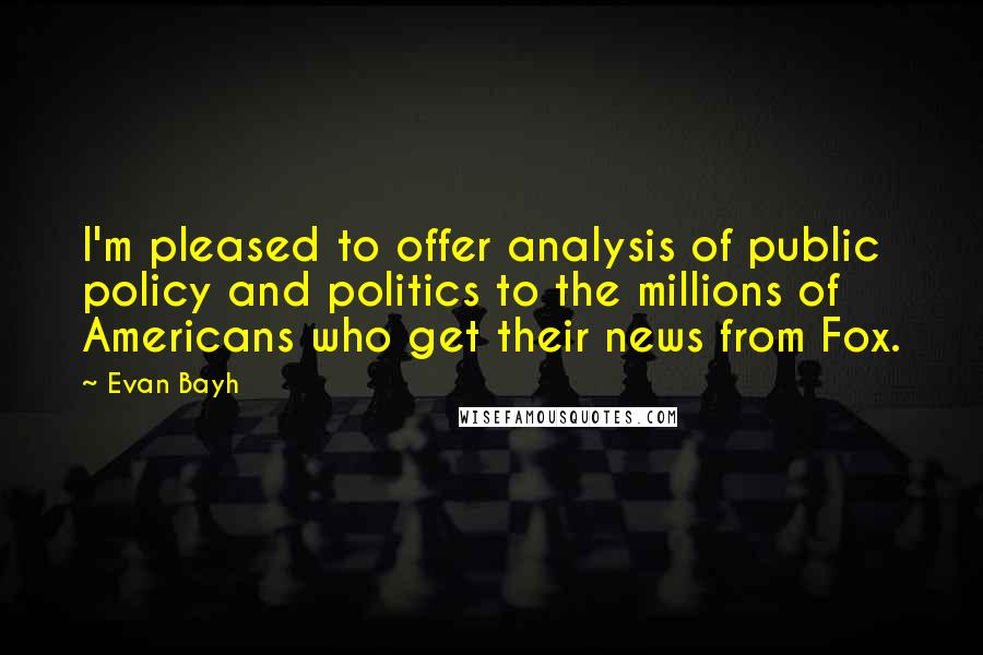 Evan Bayh Quotes: I'm pleased to offer analysis of public policy and politics to the millions of Americans who get their news from Fox.