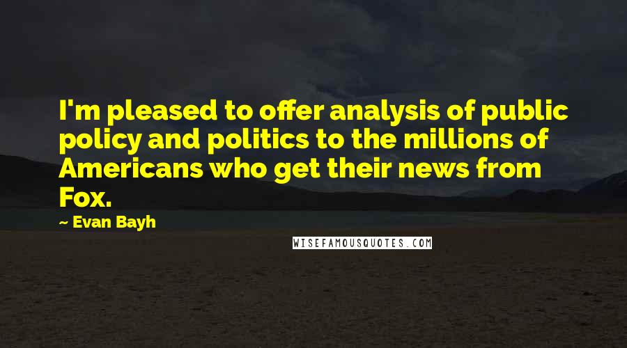 Evan Bayh Quotes: I'm pleased to offer analysis of public policy and politics to the millions of Americans who get their news from Fox.