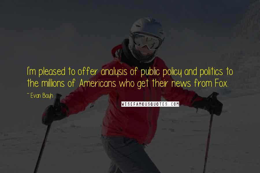 Evan Bayh Quotes: I'm pleased to offer analysis of public policy and politics to the millions of Americans who get their news from Fox.