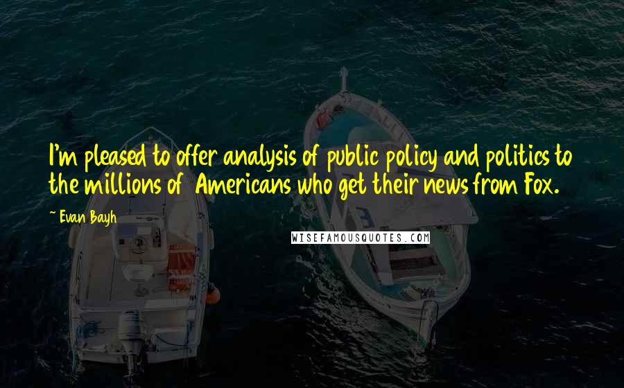 Evan Bayh Quotes: I'm pleased to offer analysis of public policy and politics to the millions of Americans who get their news from Fox.