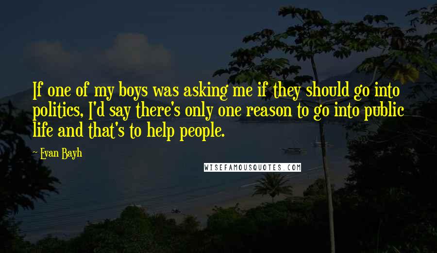 Evan Bayh Quotes: If one of my boys was asking me if they should go into politics, I'd say there's only one reason to go into public life and that's to help people.